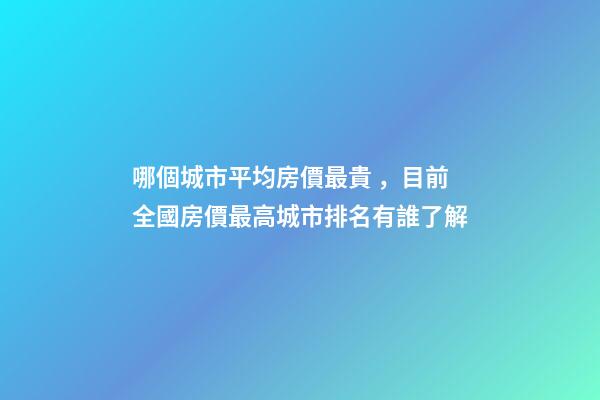 哪個城市平均房價最貴，目前全國房價最高城市排名有誰了解